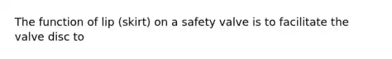 The function of lip (skirt) on a safety valve is to facilitate the valve disc to