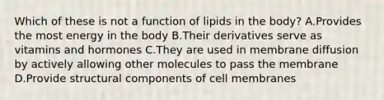 Which of these is not a function of lipids in the body? A.Provides the most energy in the body B.Their derivatives serve as vitamins and hormones C.They are used in membrane diffusion by actively allowing other molecules to pass the membrane D.Provide structural components of cell membranes