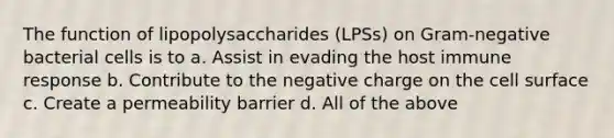 The function of lipopolysaccharides (LPSs) on Gram-negative bacterial cells is to a. Assist in evading the host immune response b. Contribute to the negative charge on the cell surface c. Create a permeability barrier d. All of the above