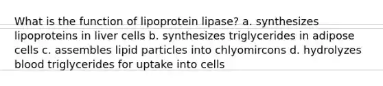 What is the function of lipoprotein lipase? a. synthesizes lipoproteins in liver cells b. synthesizes triglycerides in adipose cells c. assembles lipid particles into chlyomircons d. hydrolyzes blood triglycerides for uptake into cells