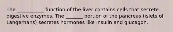 The ___________ function of the liver contains cells that secrete digestive enzymes. The _______ portion of the pancreas (islets of Langerhans) secretes hormones like insulin and glucagon.