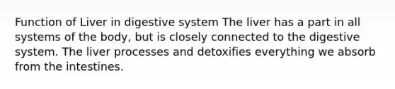 Function of Liver in digestive system The liver has a part in all systems of the body, but is closely connected to the digestive system. The liver processes and detoxifies everything we absorb from the intestines.