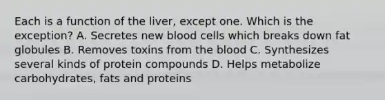 Each is a function of the liver, except one. Which is the exception? A. Secretes new blood cells which breaks down fat globules B. Removes toxins from the blood C. Synthesizes several kinds of protein compounds D. Helps metabolize carbohydrates, fats and proteins