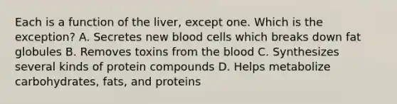 Each is a function of the liver, except one. Which is the exception? A. Secretes new blood cells which breaks down fat globules B. Removes toxins from the blood C. Synthesizes several kinds of protein compounds D. Helps metabolize carbohydrates, fats, and proteins