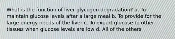 What is the function of liver glycogen degradation? a. To maintain glucose levels after a large meal b. To provide for the large energy needs of the liver c. To export glucose to other tissues when glucose levels are low d. All of the others