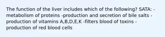 The function of the liver includes which of the following? SATA: -metabolism of proteins -production and secretion of bile salts -production of vitamins A,B,D,E,K -filters blood of toxins -production of red blood cells