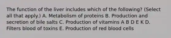 The function of the liver includes which of the following? (Select all that apply.) A. Metabolism of proteins B. Production and secretion of bile salts C. Production of vitamins A B D E K D. Filters blood of toxins E. Production of red blood cells