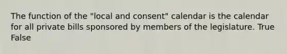 The function of the "local and consent" calendar is the calendar for all private bills sponsored by members of the legislature. True False