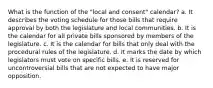 What is the function of the "local and consent" calendar? a. It describes the voting schedule for those bills that require approval by both the legislature and local communities. b. It is the calendar for all private bills sponsored by members of the legislature. c. It is the calendar for bills that only deal with the procedural rules of the legislature. d. It marks the date by which legislators must vote on specific bills. e. It is reserved for uncontroversial bills that are not expected to have major opposition.