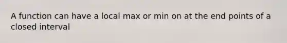 A function can have a local max or min on at the end points of a closed interval