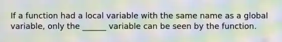 If a function had a local variable with the same name as a global variable, only the ______ variable can be seen by the function.