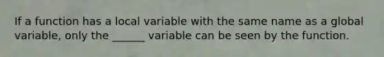 If a function has a local variable with the same name as a global variable, only the ______ variable can be seen by the function.
