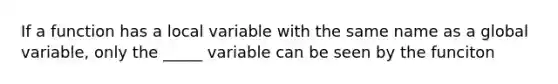 If a function has a local variable with the same name as a global variable, only the _____ variable can be seen by the funciton