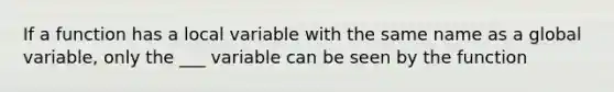 If a function has a local variable with the same name as a global variable, only the ___ variable can be seen by the function