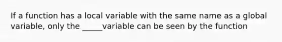 If a function has a local variable with the same name as a global variable, only the _____variable can be seen by the function