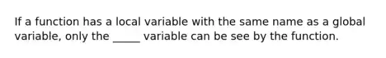 If a function has a local variable with the same name as a global variable, only the _____ variable can be see by the function.