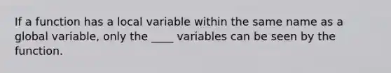 If a function has a local variable within the same name as a global variable, only the ____ variables can be seen by the function.