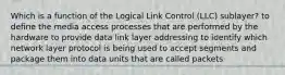 Which is a function of the Logical Link Control (LLC) sublayer? to define the media access processes that are performed by the hardware to provide data link layer addressing to identify which network layer protocol is being used to accept segments and package them into data units that are called packets