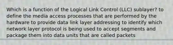 Which is a function of the Logical Link Control (LLC) sublayer? to define the media access processes that are performed by the hardware to provide data link layer addressing to identify which network layer protocol is being used to accept segments and package them into data units that are called packets