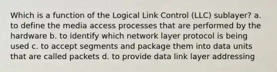 Which is a function of the Logical Link Control (LLC) sublayer? a. to define the media access processes that are performed by the hardware b. to identify which network layer protocol is being used c. to accept segments and package them into data units that are called packets d. to provide data link layer addressing