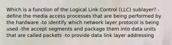 Which is a function of the Logical Link Control (LLC) sublayer? -define the media access processes that are being performed by the hardware -to identify which network layer protocol is being used -the accept segments and package them into data units that are called packets -to provide data link layer addressing