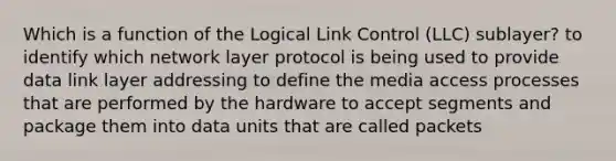 Which is a function of the Logical Link Control (LLC) sublayer? to identify which network layer protocol is being used to provide data link layer addressing to define the media access processes that are performed by the hardware to accept segments and package them into data units that are called packets