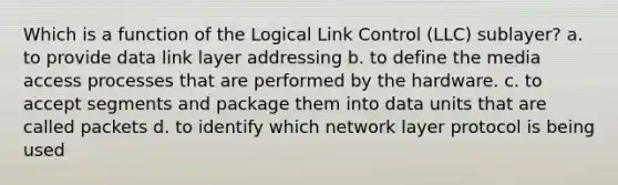 Which is a function of the Logical Link Control (LLC) sublayer? a. to provide data link layer addressing b. to define the media access processes that are performed by the hardware. c. to accept segments and package them into data units that are called packets d. to identify which network layer protocol is being used