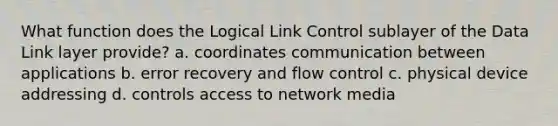 What function does the Logical Link Control sublayer of the Data Link layer provide? a. coordinates communication between applications b. error recovery and flow control c. physical device addressing d. controls access to network media