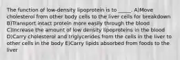 The function of low-density lipoprotein is to _____. A)Move cholesterol from other body cells to the liver cells for breakdown B)Transport intact protein more easily through the blood C)Increase the amount of low density lipoproteins in the blood D)Carry cholesterol and triglycerides from the cells in the liver to other cells in the body E)Carry lipids absorbed from foods to the liver