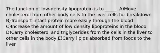 The function of low-density lipoprotein is to _____. A)Move cholesterol from other body cells to the liver cells for breakdown B)Transport intact protein more easily through the blood C)Increase the amount of low density lipoproteins in the blood D)Carry cholesterol and triglycerides from the cells in the liver to other cells in the body E)Carry lipids absorbed from foods to the liver