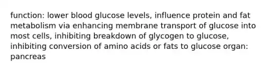 function: lower blood glucose levels, influence protein and fat metabolism via enhancing membrane transport of glucose into most cells, inhibiting breakdown of glycogen to glucose, inhibiting conversion of amino acids or fats to glucose organ: pancreas