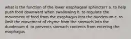 what is the function of the lower esophageal sphincter? a. to help push food downward when swallowing b. to regulate the movement of food from the esophagus into the duodenum c. to limit the movement of chyme from the stomach into the duodenum d. to prevents stomach contents from entering the esophagus