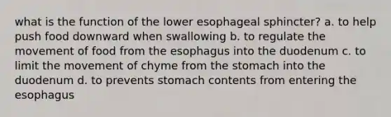 what is the function of the lower esophageal sphincter? a. to help push food downward when swallowing b. to regulate the movement of food from the esophagus into the duodenum c. to limit the movement of chyme from the stomach into the duodenum d. to prevents stomach contents from entering the esophagus