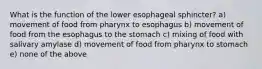 What is the function of the lower esophageal sphincter? a) movement of food from pharynx to esophagus b) movement of food from the esophagus to the stomach c) mixing of food with salivary amylase d) movement of food from pharynx to stomach e) none of the above