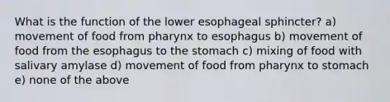 What is the function of the lower esophageal sphincter? a) movement of food from pharynx to esophagus b) movement of food from the esophagus to the stomach c) mixing of food with salivary amylase d) movement of food from pharynx to stomach e) none of the above