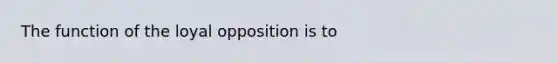 The function of the loyal opposition is to