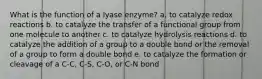 What is the function of a lyase enzyme? a. to catalyze redox reactions b. to catalyze the transfer of a functional group from one molecule to another c. to catalyze hydrolysis reactions d. to catalyze the addition of a group to a double bond or the removal of a group to form a double bond e. to catalyze the formation or cleavage of a C-C, C-S, C-O, or C-N bond