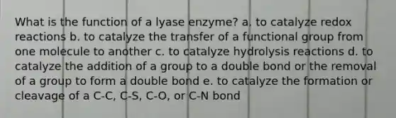 What is the function of a lyase enzyme? a. to catalyze redox reactions b. to catalyze the transfer of a functional group from one molecule to another c. to catalyze hydrolysis reactions d. to catalyze the addition of a group to a double bond or the removal of a group to form a double bond e. to catalyze the formation or cleavage of a C-C, C-S, C-O, or C-N bond