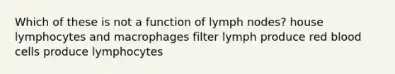 Which of these is not a function of lymph nodes? house lymphocytes and macrophages filter lymph produce red blood cells produce lymphocytes