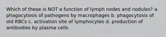 Which of these is NOT a function of lymph nodes and nodules? a. phagocytosis of pathogens by macrophages b. phagocytosis of old RBCs c. activation site of lymphocytes d. production of antibodies by plasma cells