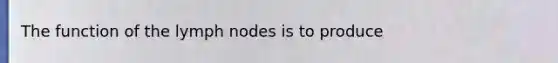 The function of the lymph nodes is to produce