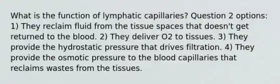 What is the function of lymphatic capillaries? Question 2 options: 1) They reclaim fluid from the tissue spaces that doesn't get returned to the blood. 2) They deliver O2 to tissues. 3) They provide the hydrostatic pressure that drives filtration. 4) They provide the osmotic pressure to the blood capillaries that reclaims wastes from the tissues.