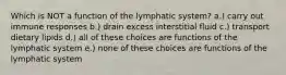 Which is NOT a function of the lymphatic system? a.) carry out immune responses b.) drain excess interstitial fluid c.) transport dietary lipids d.) all of these choices are functions of the lymphatic system e.) none of these choices are functions of the lymphatic system