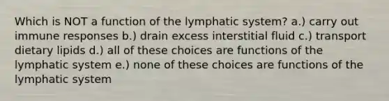 Which is NOT a function of the lymphatic system? a.) carry out immune responses b.) drain excess interstitial fluid c.) transport dietary lipids d.) all of these choices are functions of the lymphatic system e.) none of these choices are functions of the lymphatic system