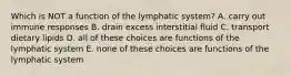 Which is NOT a function of the lymphatic system? A. carry out immune responses B. drain excess interstitial fluid C. transport dietary lipids D. all of these choices are functions of the lymphatic system E. none of these choices are functions of the lymphatic system