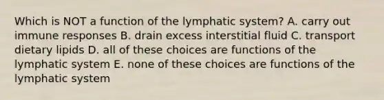 Which is NOT a function of the lymphatic system? A. carry out immune responses B. drain excess interstitial fluid C. transport dietary lipids D. all of these choices are functions of the lymphatic system E. none of these choices are functions of the lymphatic system