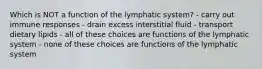 Which is NOT a function of the lymphatic system? - carry out immune responses - drain excess interstitial fluid - transport dietary lipids - all of these choices are functions of the lymphatic system - none of these choices are functions of the lymphatic system