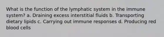 What is the function of the lymphatic system in the immune system? a. Draining excess interstitial fluids b. Transporting dietary lipids c. Carrying out immune responses d. Producing red blood cells