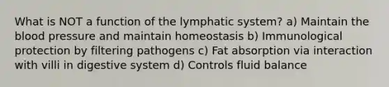 What is NOT a function of the lymphatic system? a) Maintain the blood pressure and maintain homeostasis b) Immunological protection by filtering pathogens c) Fat absorption via interaction with villi in digestive system d) Controls fluid balance