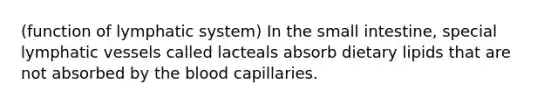 (function of lymphatic system) In the small intestine, special lymphatic vessels called lacteals absorb dietary lipids that are not absorbed by the blood capillaries.